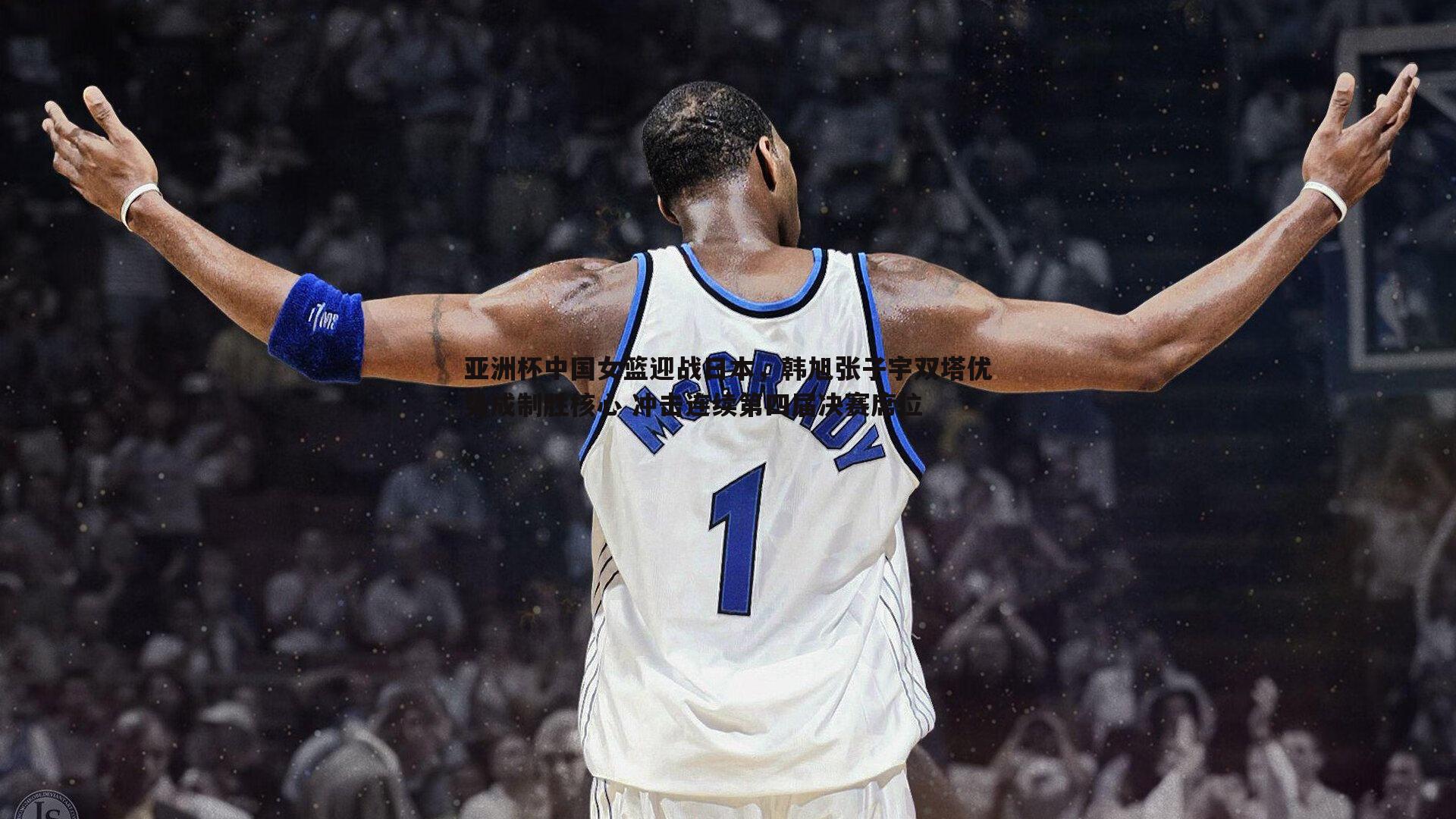 亚洲杯中国女篮迎战日本，韩旭张子宇双塔优势成制胜核心 冲击连续第四届决赛席位