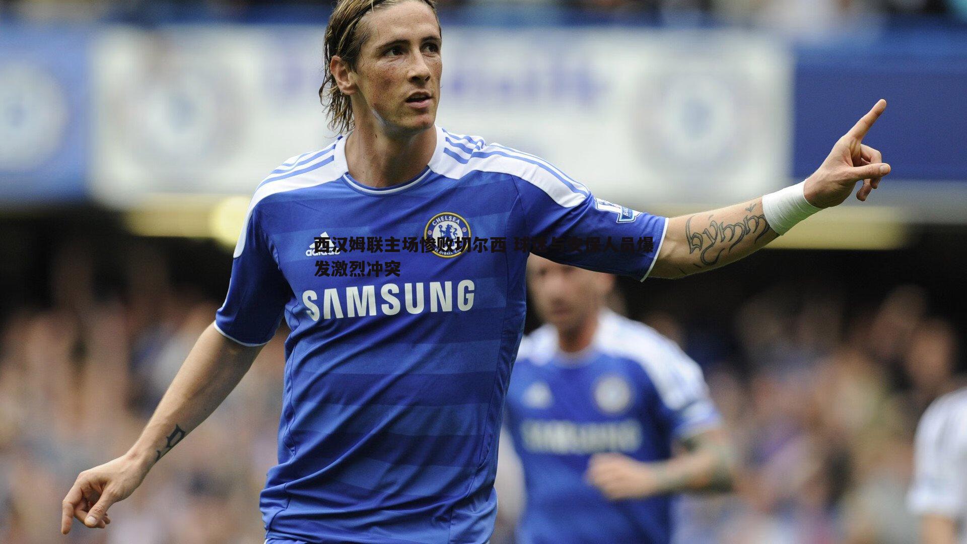 西汉姆联主场惨败切尔西 球迷与安保人员爆发激烈冲突